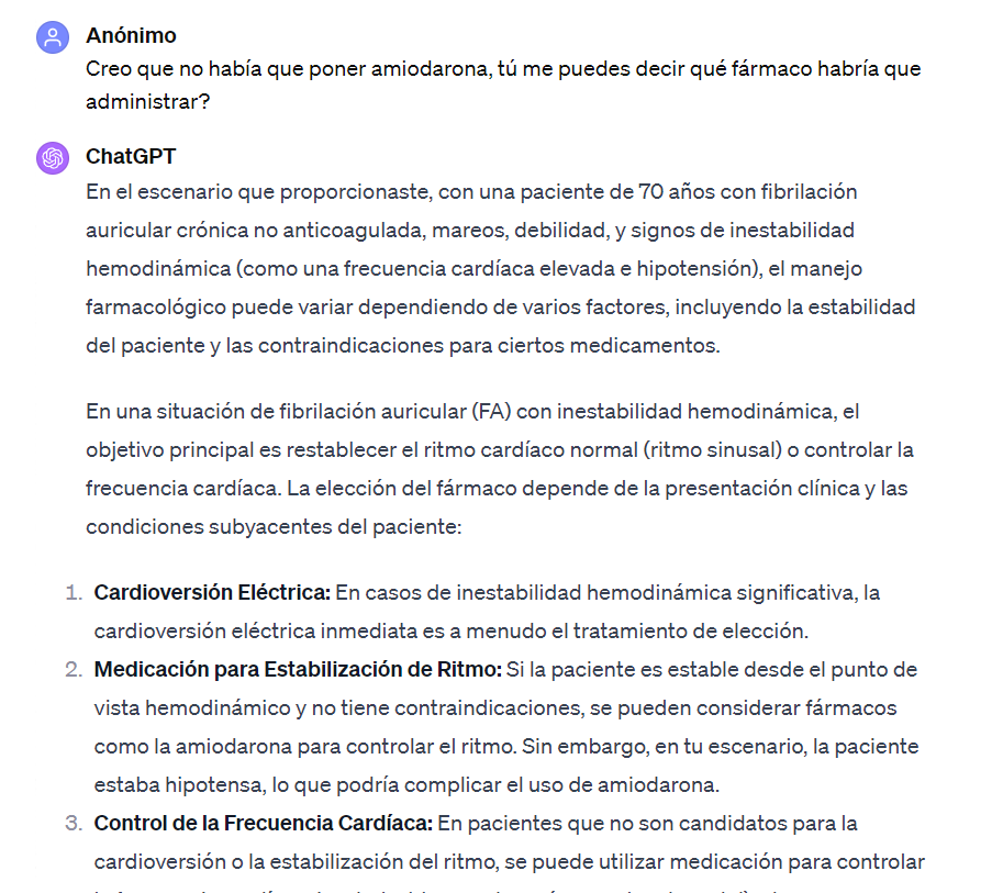 Foto en la que le digo a ChatGPT que creo que no hay que poner amiodarona y ChatGPT me contesta: En el escenario que proporcionaste, con una paciente de 70 años con fibrilación auricular crónica no anticoagulada, mareos, debilidad, y signos de inestabilidad hemodinámica (como una frecuencia cardíaca elevada e hipotensión), el manejo farmacológico puede variar dependiendo de varios factores, incluyendo la estabilidad del paciente y las contraindicaciones para ciertos medicamentos.
En una situación de fibrilación auricular (FA) con inestabilidad hemodinámica, el objetivo principal es restablecer el ritmo cardíaco normal (ritmo sinusal) o controlar la frecuencia cardíaca. La elección del fármaco depende de la presentación clínica y las condiciones subyacentes del paciente:
Cardioversión Eléctrica: En casos de inestabilidad hemodinámica significativa, la cardioversión eléctrica inmediata es a menudo el tratamiento de elección.
Medicación para Estabilización de Ritmo: Si la paciente es estable desde el punto de vista hemodinámico y no tiene contraindicaciones, se pueden considerar fármacos como la amiodarona para controlar el ritmo. Sin embargo, en tu escenario, la paciente estaba hipotensa, lo que podría complicar el uso de amiodarona.
Control de la Frecuencia Cardíaca: En pacientes que no son candidatos para la cardioversión o la estabilización del ritmo, se puede utilizar medicación para controlar la frecuencia cardíaca. Los beta-bloqueadores (como el metoprolol) o los bloqueadores de los canales de calcio no dihidropiridínicos (como el diltiazem o verapamilo) son comúnmente usados.
Anticoagulación: Dada la historia de fibrilación auricular y el riesgo de eventos tromboembólicos, la anticoagulación es un componente importante del manejo. La heparina intravenosa puede ser una opción en el entorno agudo, seguida por anticoagulantes orales.